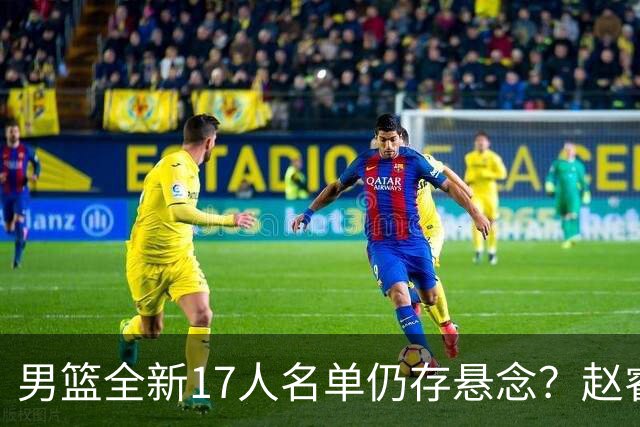 男篮全新17人名单仍存悬念？赵睿、周琦还未确定 最终12人初见端倪